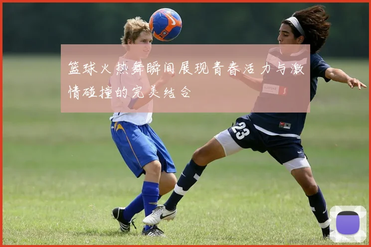 篮球火热舞瞬间展现青春活力与激情碰撞的完美结合