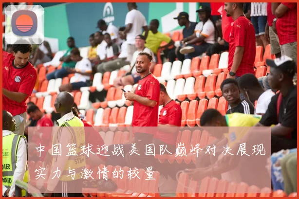 中国篮球迎战美国队巅峰对决展现实力与激情的较量