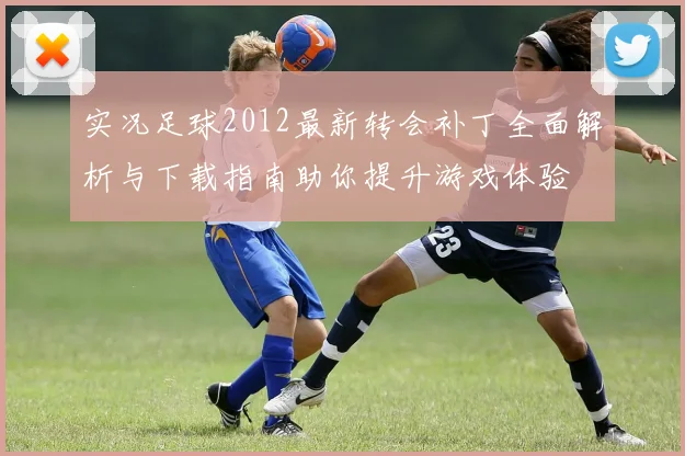实况足球2012最新转会补丁全面解析与下载指南助你提升游戏体验