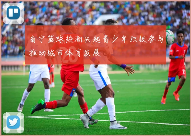 南宁篮球热潮兴起青少年积极参与推动城市体育发展