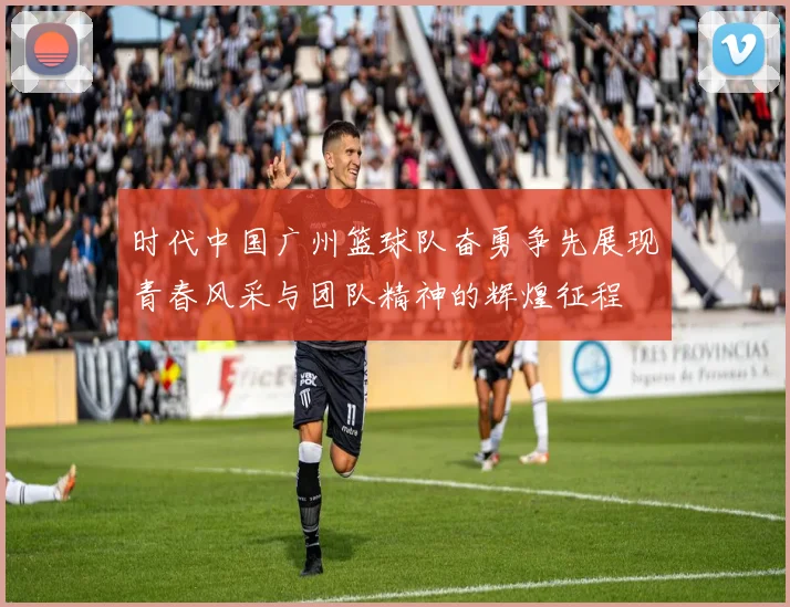 时代中国广州篮球队奋勇争先展现青春风采与团队精神的辉煌征程