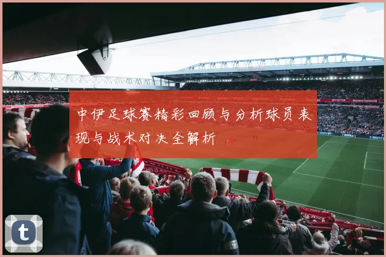 中伊足球赛精彩回顾与分析球员表现与战术对决全解析