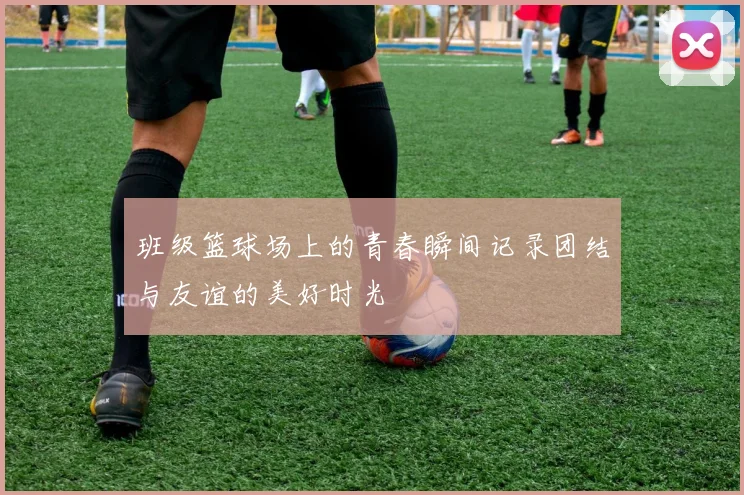 班级篮球场上的青春瞬间记录团结与友谊的美好时光