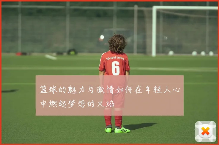 篮球的魅力与激情如何在年轻人心中燃起梦想的火焰