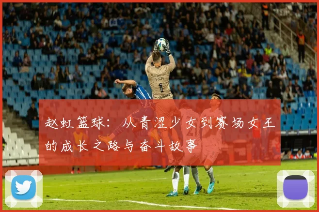 赵虹篮球：从青涩少女到赛场女王的成长之路与奋斗故事