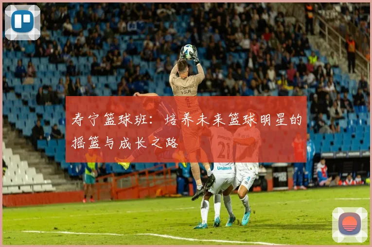 寿宁篮球班：培养未来篮球明星的摇篮与成长之路