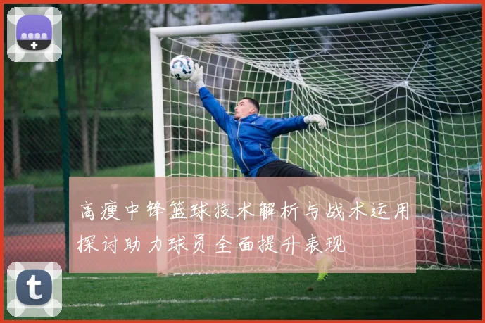高瘦中锋篮球技术解析与战术运用探讨助力球员全面提升表现